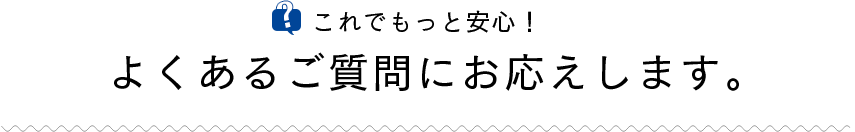 これでもっと安心！よくあるご質問にお応えします。