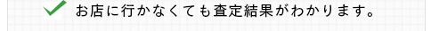 お店に行かなくても査定結果がわかります。