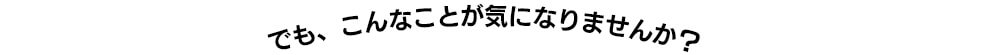 でも、こんなことが気になりませんか？